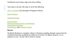 Traditional roast Turkey, sage and onion stuffing
The turkey is served with some or all of the following
Pigs in a Blanket aka Sausages Wrapped in Bacon.
Roast Potatoes
Mashed Potatoes
Roast Parsnips
Buttered Brussels Sprouts with Chestnuts
Braised Red Cabbage
Bread Sauce and Cranberry Sauce
Dessert
No British Christmas is complete without a Christmas pudding. Despite reports that the
traditional Christmas pudding has fallen out of favour for lighter desserts, it is as
popular as ever served with a choice of sauces.
 