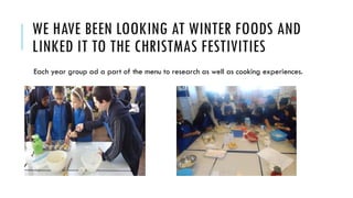 WE HAVE BEEN LOOKING AT WINTER FOODS AND
LINKED IT TO THE CHRISTMAS FESTIVITIES
Each year group ad a part of the menu to research as well as cooking experiences.
 