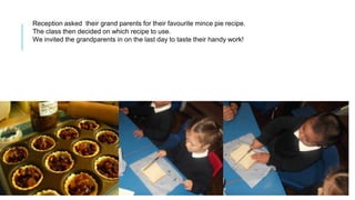 Reception asked their grand parents for their favourite mince pie recipe.
The class then decided on which recipe to use.
We invited the grandparents in on the last day to taste their handy work!
 