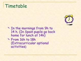 Timetable
 In the mornings from 9h to
14 h. (In Spain pupils go back
home for lunch at 14h)
 From 16h to 18h
(Extracurricular optional
activities)
 