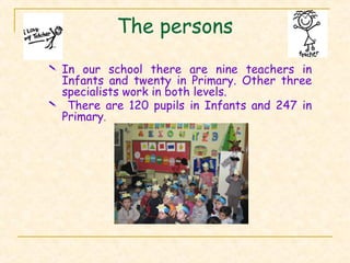 The persons
 In our school there are nine teachers in
Infants and twenty in Primary. Other three
specialists work in both levels.
 There are 120 pupils in Infants and 247 in
Primary.
 