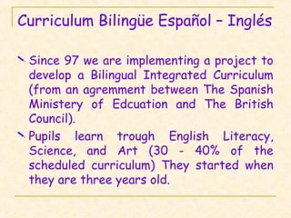 Curriculum Bilingüe Español – Inglés
 Since 97 we are implementing a project to
develop a Bilingual Integrated Curriculum
(from an agremment between The Spanish
Ministery of Edcuation and The British
Council).
 Pupils learn trough English Literacy,
Science, and Art (30 - 40% of the
scheduled curriculum) They started when
they are three years old.
 