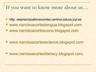 If you want to know more about us…
 http: ceipnarcisoalonsocortes.centros.educa.jcyl.es
 www.narcisoacorteslengua.blogspot.com
 www.narcisoacortescono.blogspot.com
 www.narcisoacortesscience.blogspot.com
 www.narcisoacortesliteracy.blogspot.com.
 