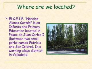 Where are we located?
 El C.E.I.P. "Narciso
Alonso Cortés" is an
Infants and Primary
Education located in
Paseo de Juan Carlos I
(between two small
parks named Patricia
and San Isidro). In a
working-class district
in Valladolid
 