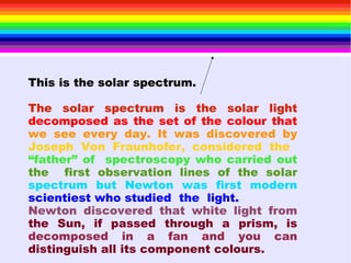 This is the solar spectrum.
The solar spectrum is the solar light
decomposed as the set of the colour that
we see every day. It was discovered by
Joseph Von Fraunhofer, considered the
“father” of spectroscopy who carried out
the first observation lines of the solar
spectrum but Newton was first modern
scientiest who studied the light.
Newton discovered that white light from
the Sun, if passed through a prism, is
decomposed in a fan and you can
distinguish all its component colours.
 