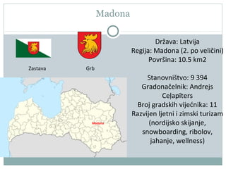Madona
Madona
Zastava Grb
Država: Latvija
Regija: Madona (2. po veličini)
Površina: 10.5 km2
Stanovništvo: 9 394
Gradonačelnik: Andrejs
Ceļapīters
Broj gradskih vijećnika: 11
Razvijen ljetni i zimski turizam
(nordijsko skijanje,
snowboarding, ribolov,
jahanje, wellness)
 