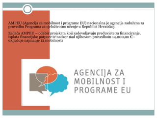 Pokrovitelj
AMPEU (Agencija za mobilnost i programe EU) nacionalna je agencija zadužena za
provedbu Programa za cjeloživotno učenje u Republici Hrvatskoj.
Zadaća AMPEU – odabir projekata koji zadovoljavaju preduvjete za financiranje,
isplata financijske potpore te nadzor nad njihovom provedbom 14.000,00 € -
uključuje najmanje 12 mobilnosti
 