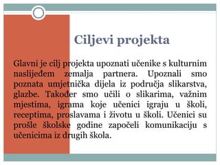 Ciljevi projekta
Glavni je cilj projekta upoznati učenike s kulturnim
naslijeđem zemalja partnera. Upoznali smo
poznata umjetnička dijela iz područja slikarstva,
glazbe. Također smo učili o slikarima, važnim
mjestima, igrama koje učenici igraju u školi,
receptima, proslavama i životu u školi. Učenici su
prošle školske godine započeli komunikaciju s
učenicima iz drugih škola.
 