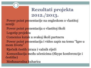 Rezultati projekta
2012./2013.
•Power point prezentacije na engleskom o vlastitoj
zemlji
•Power point prezentacija o vlastitoj školi
•Logotip projekta
•Comenius kutak u svakoj školi partneru
•Power point prezentacija i video zapis na temu “Igre u
mom životu”
•Rječnik čestih izraza i važnih riječi
•Komunikacija među učenicima (Skype konferencije i
čestitke)
•Međunarodna kuharica
 