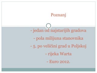 Poznanj
- jedan od najstarijih gradova
- pola milijuna stanovnika
- 5. po veličini grad u Poljskoj
- rijeka Warta
- Euro 2012.
 