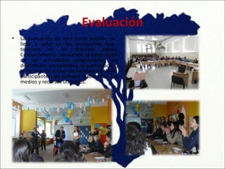 Evaluación
•   La evaluación de este curso escolar, se
    lleva a cabo en los encuentros que
    tenemos en los distintos países.
    Conjuntamente revisamos la adecuación
    de las actividades programadas, las
    dificultades encontradas, la participación,
    la motivación y nivel de satisfacción de los
    participantes, los trabajos elaborados, los
    medios y recursos utilizados.
 