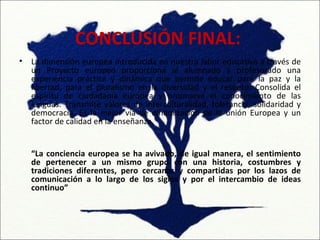 CONCLUSIÓN FINAL:
•   La dimensión europea introducida en nuestra labor educativa a través de
    un Proyecto europeo proporciona al alumnado y profesorado una
    experiencia práctica y dinámica que permite educar para la paz y la
    libertad, para el pluralismo en la diversidad y el respeto. Consolida el
    espíritu de ciudadanía europea y promueve el conocimiento de las
    lenguas. Transmite valores de interculturalidad, tolerancia, solidaridad y
    democracia. Es la mejor vía de dinamización de la unión Europea y un
    factor de calidad en la enseñanza.


    “La conciencia europea se ha avivado, de igual manera, el sentimiento
    de pertenecer a un mismo grupo con una historia, costumbres y
    tradiciones diferentes, pero cercanas y compartidas por los lazos de
    comunicación a lo largo de los siglos y por el intercambio de ideas
    continuo”
 