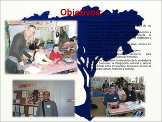 Objetivos:
     Podrían concretarse de la siguiente forma:
     •    Promover un conocimiento de las culturas de los
          países europeos asociados.
     •    Fomentar el contacto y la apertura entre alumnos y
          alumnas de diferentes países mediante la
          elaboración e intercambio de materiales didácticos y
          de investigación de su entorno.
     •    Favorecer la competencia comunicativa mínima en
          esas lenguas.
     •    Fomentar los valores de tolerancia y respeto.
     •    Desarrollar     la     capacidad     necesaria   para
          desenvolverse fuera de nuestras fronteras.
     •    En resumen, promover la educación de la ciudadanía
          europea, favorecer la integración cultural y valorar
          las diferencias entre los pueblos, tomando conciencia
          de un fondo común, histórico y cultural.
 