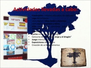 Actividades llevadas a cabo:
      •   Powerpoint—sistema educativo de cada país
      •   Logo del proyecto
      •   Libro digital—ritos: bodas y bautizos
      •   Libro digital: leyendas y mitos
      •   DVD—popurrí de canciones infantiles en
          diferentes idiomas
      •   Calendario
      •   Cartas entre alumnos en inglés
      •   Concurso de cómic: San Jorge y el dragón”
      •   Juego intercultural
      •   Exposiciones de trabajos
      •   Creación de un blog comenius
 