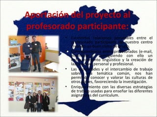 Aportación del proyecto al
profesorado participante:
          •   Excelentes relaciones personales entre el
              profesorado participante de nuestro centro
              creando un buen clima de grupo.
          •   Correspondencia entre profesorados (e-mail,
              etwinning...), consiguiendo con ello un
              enriquecimiento lingüístico y la creación de
              lazos a nivel personal y profesional.
          •   Las movilidades y el intercambio de trabajo
              sobre una temática común, nos han
              permitido conocer y valorar las culturas de
              otros países, favoreciendo la investigación.
          •   Enriquecimiento con las diversas estrategias
              de trabajo usadas para enseñar las diferentes
              asignaturas del currículum.
 