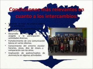 Conclusiones más relevantes en
      cuanto a los intercambios:
•   Fomento de lazos de unión y mejora
    de la convivencia.
•   Intercambio de experiencias, cultura y
    apertura exterior.
•   Desarrollo del respeto, la buena
    acogida y la participación en
    actividades diversas.
•   Fortalecimiento de una comunicación
    básica en varios idiomas.
•   Conocimiento del entorno escolar:
    horarios, áreas, días de clases...y
    comparación con los otros.
•   Implicación de padres/madres de
    alumnos/as en algunas actividades.
 