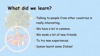 What did we learn? 
Talking to people from other countries is 
really interesting. 
We have a lot in common. 
We made a lot of new friends. 
To try new experiences. 
Symon learnt some Italian! 
 