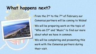 What happens next? 
From the 2nd to the 7th of February our 
Comenius partners will be coming to Wales! 
We will be preparing work on the topic of 
“Who am I?” and “Music” to find our more 
about what we have in common. 
We will be completing and presenting this 
work with the Comenius partners during 
their visit. 
 