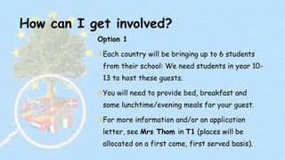 How can I get involved? 
Option 1 
Each country will be bringing up to 6 students 
from their school: We need students in year 10- 
13 to host these guests. 
You will need to provide bed, breakfast and 
some lunchtime/evening meals for your guest. 
For more information and/or an application 
letter, see Mrs Thom in T1 (places will be 
allocated on a first come, first served basis). 
 