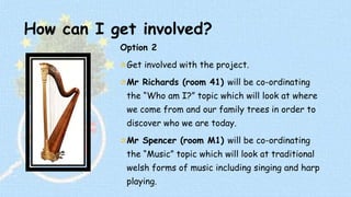 How can I get involved? 
Option 2 
Get involved with the project. 
Mr Richards (room 41) will be co-ordinating 
the “Who am I?” topic which will look at where 
we come from and our family trees in order to 
discover who we are today. 
Mr Spencer (room M1) will be co-ordinating 
the “Music” topic which will look at traditional 
welsh forms of music including singing and harp 
playing. 
 