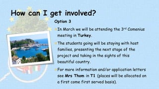 How can I get involved? 
Option 3 
In March we will be attending the 3rd Comenius 
meeting in Turkey. 
The students going will be staying with host 
families, presenting the next stage of the 
project and taking in the sights of this 
beautiful country. 
For more information and/or application letters 
see Mrs Thom in T1 (places will be allocated on 
a first come first served basis). 
 