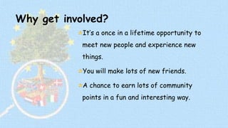 Why get involved? 
It’s a once in a lifetime opportunity to 
meet new people and experience new 
things. 
You will make lots of new friends. 
A chance to earn lots of community 
points in a fun and interesting way. 
