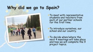 Why did we go to Spain? 
To meet with representative 
students and teachers from 
each of our partner schools 
for the first time. 
To introduce ourselves, our 
school and our country. 
To decide when/where the 
next 4 meetings will take place 
and how we will complete the 9 
project topics. 
 