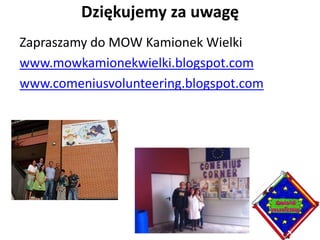 Dziękujemy za uwagę
Zapraszamy do MOW Kamionek Wielki
www.mowkamionekwielki.blogspot.com
www.comeniusvolunteering.blogspot.com
 