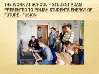 THE WORK AT SCHOOL – STUDENT ADAM
PRESENTED TO POLISH STUDENTS ENERGY OF
FUTURE - FUSION
 