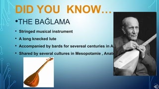 DID YOU KNOW…
•THE BAĞLAMA
• Stringed musical instrument
• A long knecked lute
• Accompanied by bards for severeal centuries in Anatolia.
• Shared by several cultures in Mesopotamie , Anatolie.
 