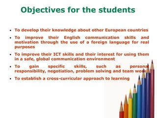 Objectives for the students

• To develop their knowledge about other European countries

• To  improve their English communication skills and
  motivation through the use of a foreign language for real
  purposes
• To improve their ICT skills and their interest for using them
  in a safe, global communication environment
• To    gain      specific    skills,  such     as    personal
  responsibility, negotiation, problem solving and team work
• To establish a cross-curricular approach to learning
 
