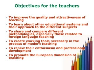 Objectives for the teachers

•   To improve the quality and attractiveness of
    teaching
•   To learn about other educational systems and
    their approach to the different subjects
•   To share and compare different
    methodologies, especially those related to
    foreign language teaching
•   To create working tools necessary in the
    process of modern teaching
•   To renew their enthusiasm and professional
    development
•   To promote the European dimension of
    teaching
 
