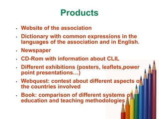 Products
•   Website of the association
•   Dictionary with common expressions in the
    languages of the association and in English.
•   Newspaper
•   CD-Rom with information about CLIL
•   Different exhibitions (posters, leaflets,power
    point presentations…)
•   Webquest: contest about different aspects of
    the countries involved
•   Book: comparison of different systems of
    education and teaching methodologies
 