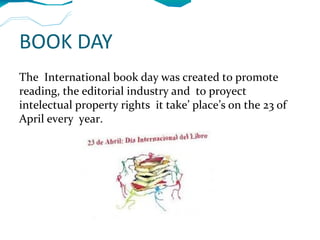 BOOK DAY
The International book day was created to promote
reading, the editorial industry and to proyect
intelectual property rights it take’ place’s on the 23 of
April every year.
 
