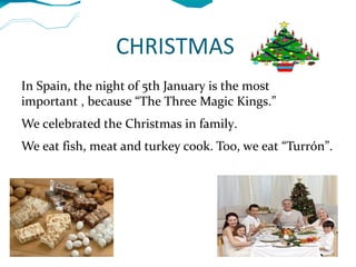 CHRISTMAS
In Spain, the night of 5th January is the most
important , because “The Three Magic Kings.”
We celebrated the Christmas in family.
We eat fish, meat and turkey cook. Too, we eat “Turrón”.
 
