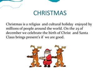 CHRISTMAS
Christmas is a religius and cultural holiday enjoyed by
millions of people around the world. On the 25 of
december we celebrate the birth of Christ and Santa
Claus brings present’s if we are good.
 