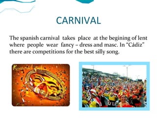 CARNIVAL
The spanish carnival takes place at the begining of lent
where people wear fancy – dress and masc. In “Cádiz”
there are competitions for the best silly song.
 