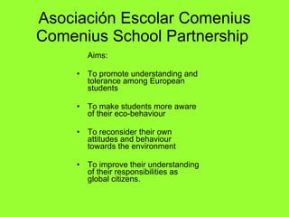 Asociación Escolar Comenius Comenius School Partnership   Aims: To promote understanding and tolerance among European students  To make students more aware of their eco-behaviour  To reconsider their own attitudes and behaviour towards the environment   To improve their understanding of their responsibilities as global citizens. 