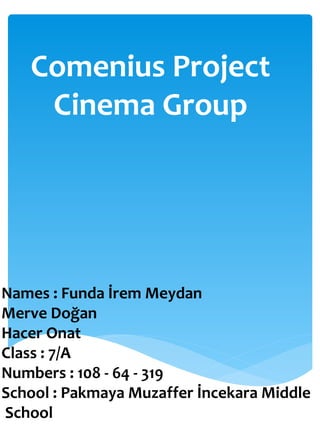Comenius Project
Cinema Group
Names : Funda İrem Meydan
Merve Doğan
Hacer Onat
Class : 7/A
Numbers : 108 - 64 - 319
School : Pakmaya Muzaffer İncekara Middle
School
 