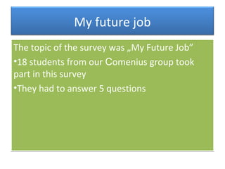 My future job
The topic of the survey was „My Future Job”
•18 students from our Comenius group took
part in this survey
•They had to answer 5 questions
The topic of the survey was „My Future Job”
•18 students from our Comenius group took
part in this survey
•They had to answer 5 questions
 