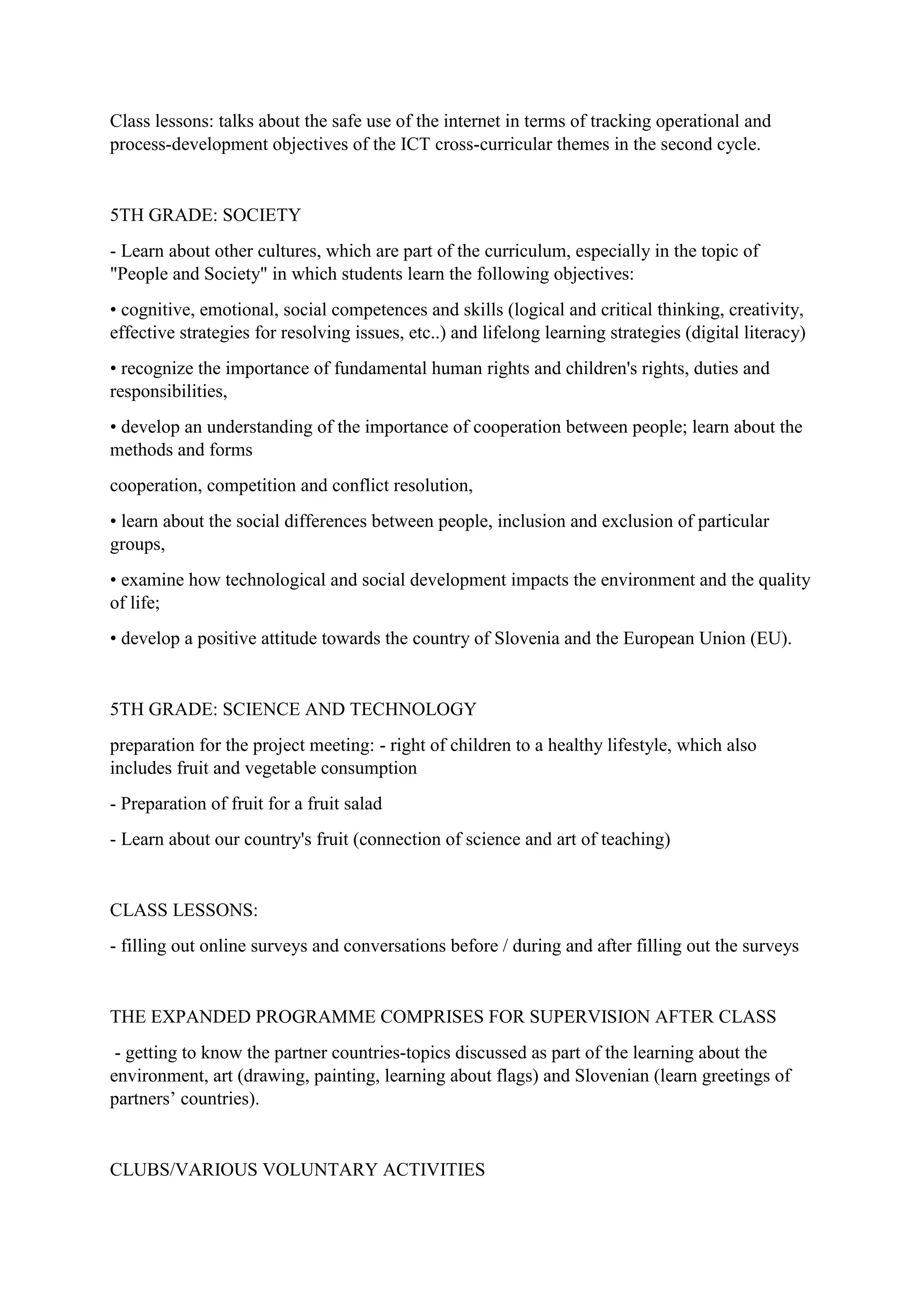 Class lessons: talks about the safe use of the internet in terms of tracking operational and
process-development objectives of the ICT cross-curricular themes in the second cycle.
5TH GRADE: SOCIETY
- Learn about other cultures, which are part of the curriculum, especially in the topic of
"People and Society" in which students learn the following objectives:
• cognitive, emotional, social competences and skills (logical and critical thinking, creativity,
effective strategies for resolving issues, etc..) and lifelong learning strategies (digital literacy)
• recognize the importance of fundamental human rights and children's rights, duties and
responsibilities,
• develop an understanding of the importance of cooperation between people; learn about the
methods and forms
cooperation, competition and conflict resolution,
• learn about the social differences between people, inclusion and exclusion of particular
groups,
• examine how technological and social development impacts the environment and the quality
of life;
• develop a positive attitude towards the country of Slovenia and the European Union (EU).
5TH GRADE: SCIENCE AND TECHNOLOGY
preparation for the project meeting: - right of children to a healthy lifestyle, which also
includes fruit and vegetable consumption
- Preparation of fruit for a fruit salad
- Learn about our country's fruit (connection of science and art of teaching)
CLASS LESSONS:
- filling out online surveys and conversations before / during and after filling out the surveys
THE EXPANDED PROGRAMME COMPRISES FOR SUPERVISION AFTER CLASS
- getting to know the partner countries-topics discussed as part of the learning about the
environment, art (drawing, painting, learning about flags) and Slovenian (learn greetings of
partners’ countries).
CLUBS/VARIOUS VOLUNTARY ACTIVITIES
 