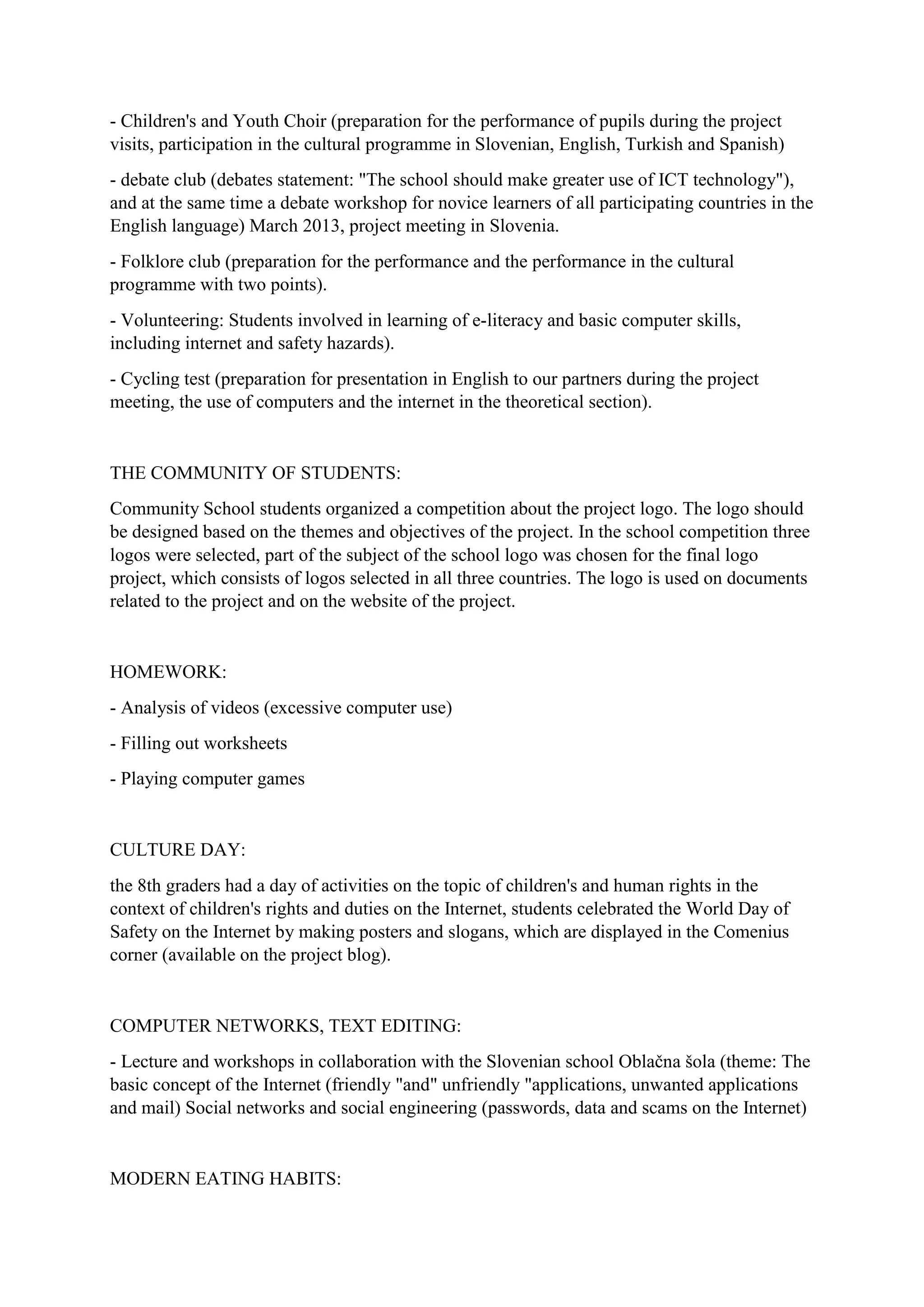 - Children's and Youth Choir (preparation for the performance of pupils during the project
visits, participation in the cultural programme in Slovenian, English, Turkish and Spanish)
- debate club (debates statement: "The school should make greater use of ICT technology"),
and at the same time a debate workshop for novice learners of all participating countries in the
English language) March 2013, project meeting in Slovenia.
- Folklore club (preparation for the performance and the performance in the cultural
programme with two points).
- Volunteering: Students involved in learning of e-literacy and basic computer skills,
including internet and safety hazards).
- Cycling test (preparation for presentation in English to our partners during the project
meeting, the use of computers and the internet in the theoretical section).
THE COMMUNITY OF STUDENTS:
Community School students organized a competition about the project logo. The logo should
be designed based on the themes and objectives of the project. In the school competition three
logos were selected, part of the subject of the school logo was chosen for the final logo
project, which consists of logos selected in all three countries. The logo is used on documents
related to the project and on the website of the project.
HOMEWORK:
- Analysis of videos (excessive computer use)
- Filling out worksheets
- Playing computer games
CULTURE DAY:
the 8th graders had a day of activities on the topic of children's and human rights in the
context of children's rights and duties on the Internet, students celebrated the World Day of
Safety on the Internet by making posters and slogans, which are displayed in the Comenius
corner (available on the project blog).
COMPUTER NETWORKS, TEXT EDITING:
- Lecture and workshops in collaboration with the Slovenian school Oblačna šola (theme: The
basic concept of the Internet (friendly "and" unfriendly "applications, unwanted applications
and mail) Social networks and social engineering (passwords, data and scams on the Internet)
MODERN EATING HABITS:
 