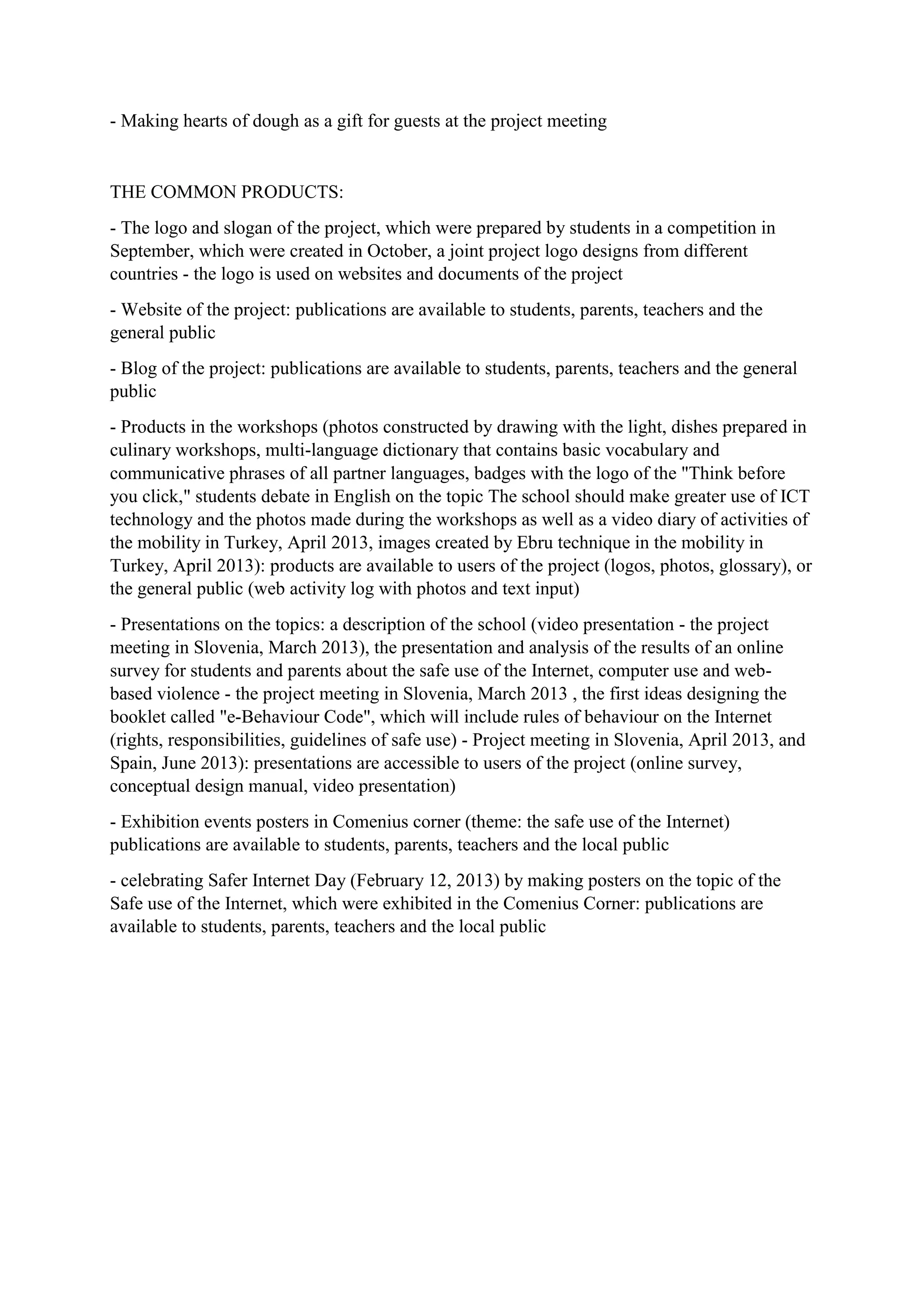 - Making hearts of dough as a gift for guests at the project meeting
THE COMMON PRODUCTS:
- The logo and slogan of the project, which were prepared by students in a competition in
September, which were created in October, a joint project logo designs from different
countries - the logo is used on websites and documents of the project
- Website of the project: publications are available to students, parents, teachers and the
general public
- Blog of the project: publications are available to students, parents, teachers and the general
public
- Products in the workshops (photos constructed by drawing with the light, dishes prepared in
culinary workshops, multi-language dictionary that contains basic vocabulary and
communicative phrases of all partner languages, badges with the logo of the "Think before
you click," students debate in English on the topic The school should make greater use of ICT
technology and the photos made during the workshops as well as a video diary of activities of
the mobility in Turkey, April 2013, images created by Ebru technique in the mobility in
Turkey, April 2013): products are available to users of the project (logos, photos, glossary), or
the general public (web activity log with photos and text input)
- Presentations on the topics: a description of the school (video presentation - the project
meeting in Slovenia, March 2013), the presentation and analysis of the results of an online
survey for students and parents about the safe use of the Internet, computer use and web-
based violence - the project meeting in Slovenia, March 2013 , the first ideas designing the
booklet called "e-Behaviour Code", which will include rules of behaviour on the Internet
(rights, responsibilities, guidelines of safe use) - Project meeting in Slovenia, April 2013, and
Spain, June 2013): presentations are accessible to users of the project (online survey,
conceptual design manual, video presentation)
- Exhibition events posters in Comenius corner (theme: the safe use of the Internet)
publications are available to students, parents, teachers and the local public
- celebrating Safer Internet Day (February 12, 2013) by making posters on the topic of the
Safe use of the Internet, which were exhibited in the Comenius Corner: publications are
available to students, parents, teachers and the local public
 