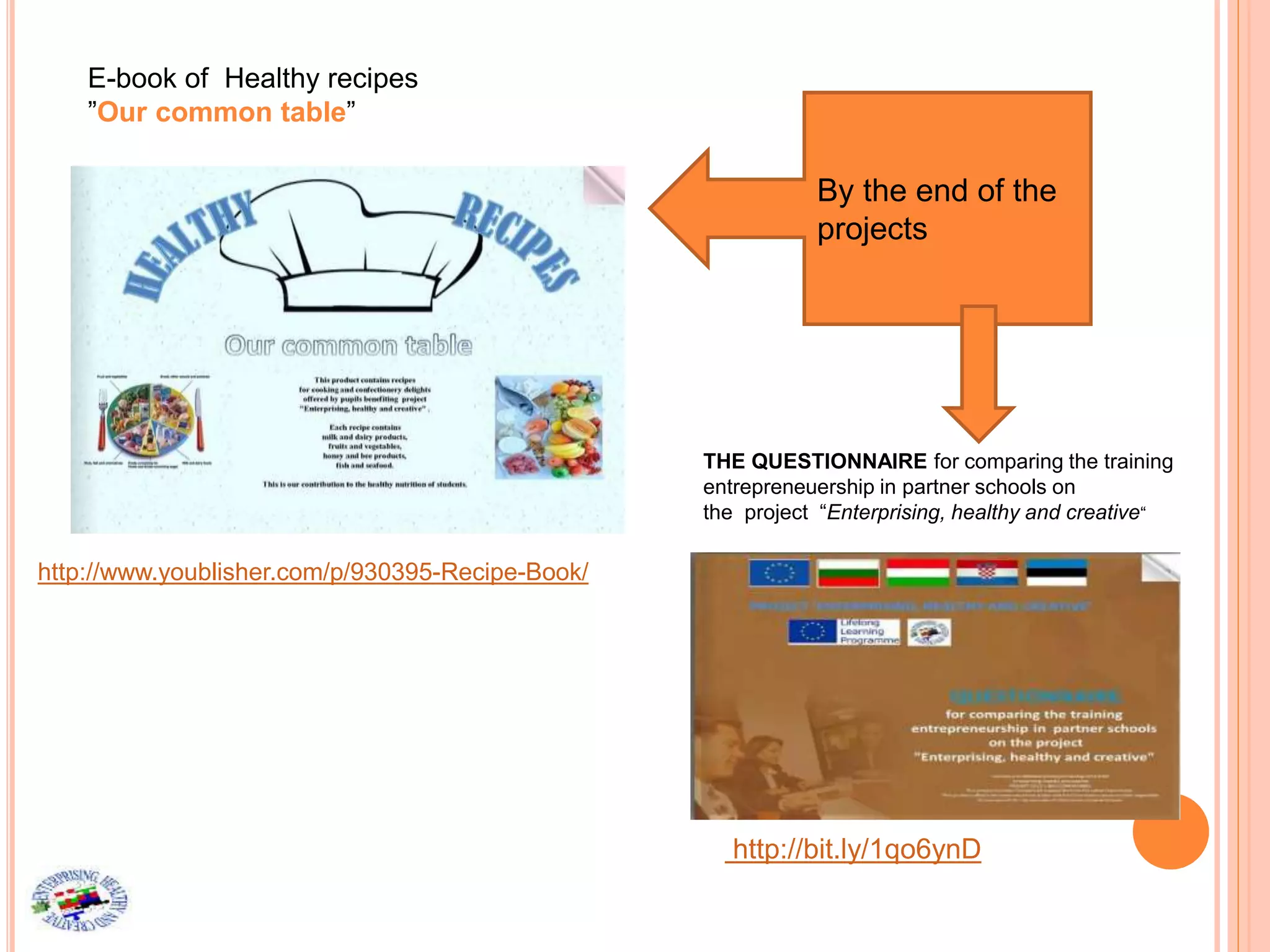 E-book of Healthy recipes
”Our common table”
http://www.youblisher.com/p/930395-Recipe-Book/
By the end of the
projects
THE QUESTIONNAIRE for comparing the training
entrepreneuership in partner schools on
the project “Enterprising, healthy and creative“
http://bit.ly/1qo6ynD
 
