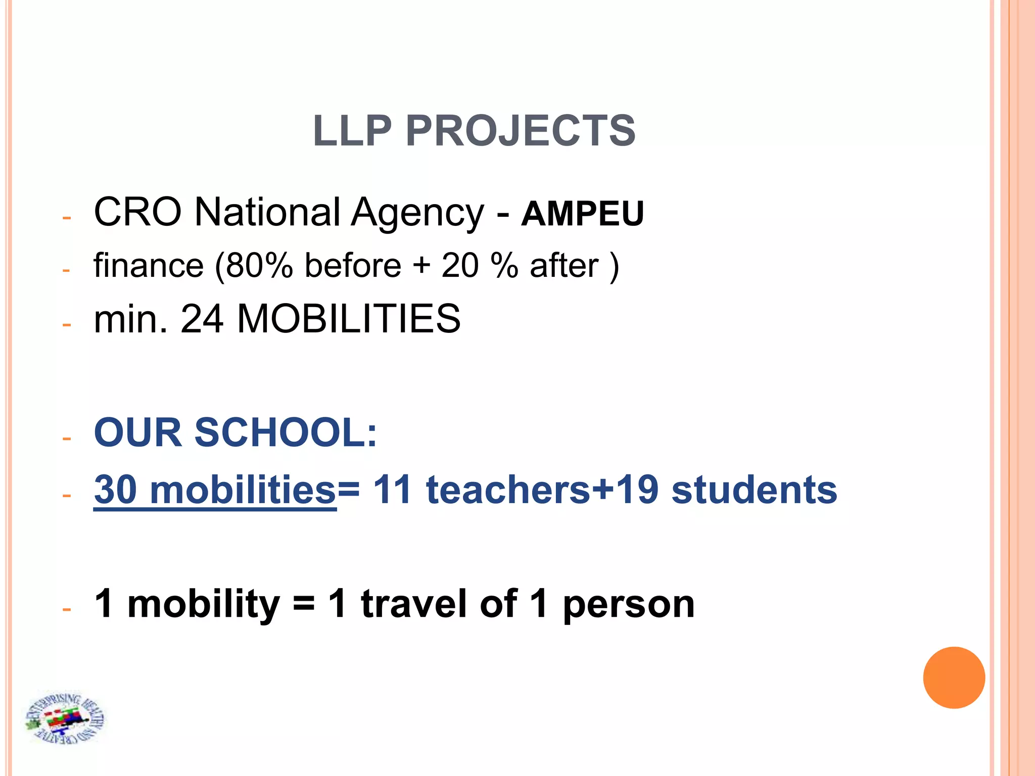 LLP PROJECTS
- CRO National Agency - AMPEU
- finance (80% before + 20 % after )
- min. 24 MOBILITIES
- OUR SCHOOL:
- 30 mobilities= 11 teachers+19 students
- 1 mobility = 1 travel of 1 person
 