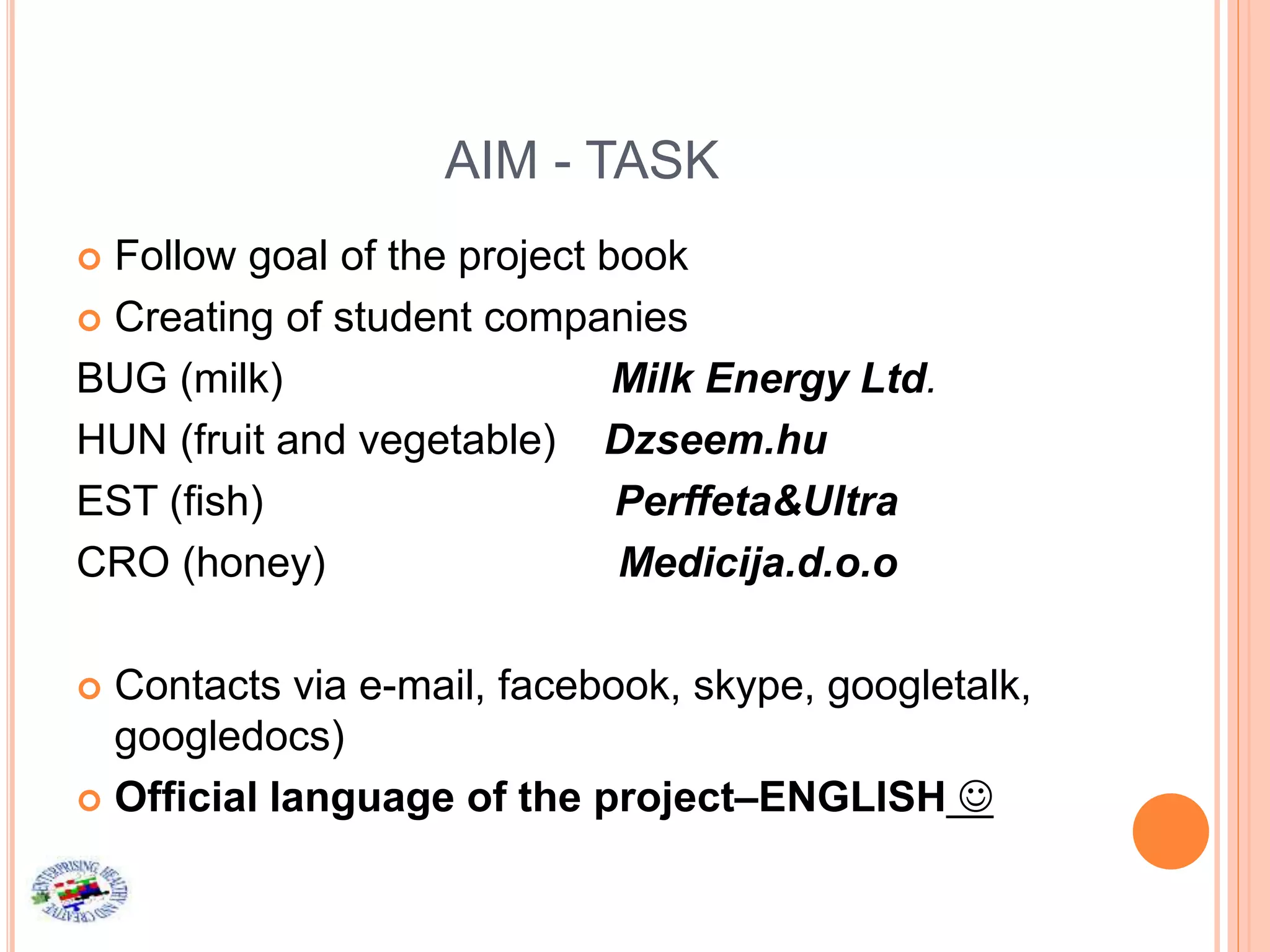 AIM - TASK
 Follow goal of the project book
 Creating of student companies
BUG (milk) Milk Energy Ltd.
HUN (fruit and vegetable) Dzseem.hu
EST (fish) Perffeta&Ultra
CRO (honey) Medicija.d.o.o
 Contacts via e-mail, facebook, skype, googletalk,
googledocs)
 Official language of the project–ENGLISH 
 