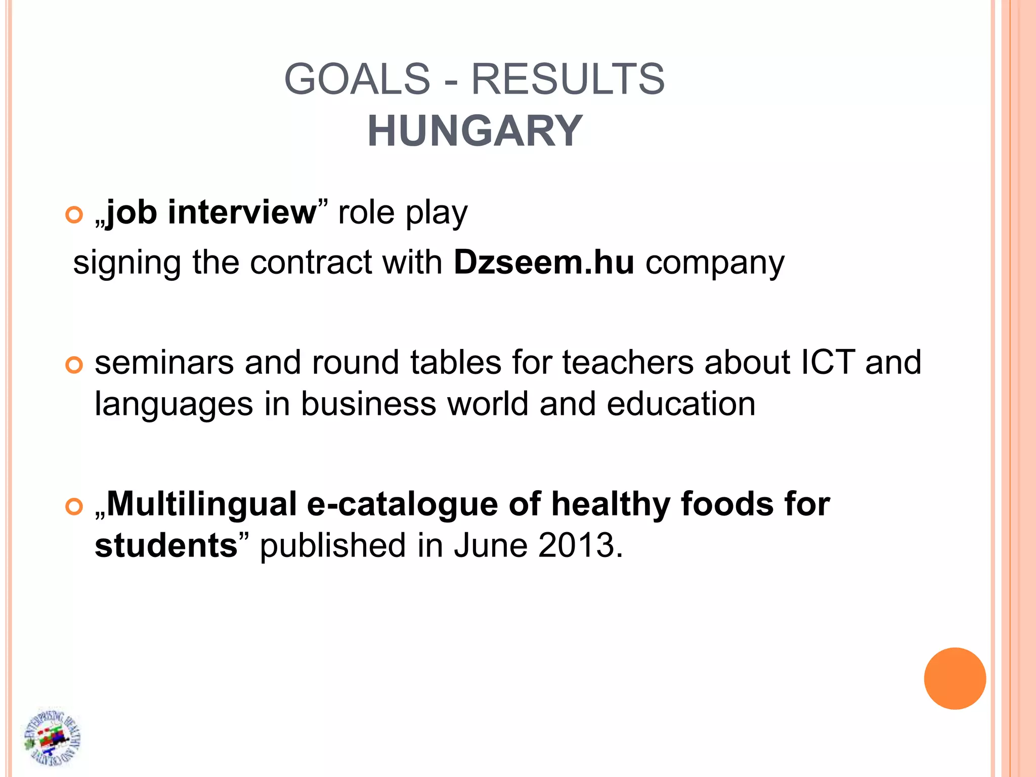 GOALS - RESULTS
HUNGARY
 „job interview” role play
signing the contract with Dzseem.hu company
 seminars and round tables for teachers about ICT and
languages in business world and education
 „Multilingual e-catalogue of healthy foods for
students” published in June 2013.
 