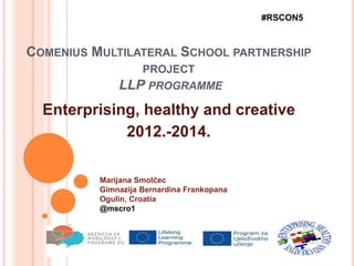 COMENIUS MULTILATERAL SCHOOL PARTNERSHIP
PROJECT
LLP PROGRAMME
Enterprising, healthy and creative
2012.-2014.
#RSCON5
Marijana Smolčec
Gimnazija Bernardina Frankopana
Ogulin, Croatia
@mscro1
 