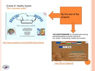 E-book of Healthy recipes
”Our common table”
http://www.youblisher.com/p/930395-Recipe-Book/
By the end of the
projects
THE QUESTIONNAIRE for comparing the training
entrepreneuership in partner schools on
the project “Enterprising, healthy and creative“
http://bit.ly/1qo6ynD
 