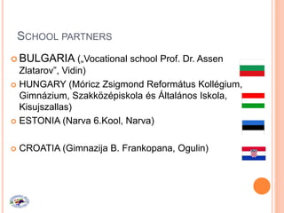SCHOOL PARTNERS
 BULGARIA („Vocational school Prof. Dr. Assen
Zlatarov”, Vidin)
 HUNGARY (Móricz Zsigmond Református Kollégium,
Gimnázium, Szakközépiskola és Általános Iskola,
Kisujszallas)
 ESTONIA (Narva 6.Kool, Narva)
 CROATIA (Gimnazija B. Frankopana, Ogulin)
 